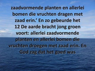 zaadvormende planten en allerlei
bomen die vruchten dragen met
zaad erin.’ En zo gebeurde het
12 De aarde bracht jong groen
voort: allerlei zaadvormende
planten en allerlei bomen die
vruchten droegen met zaad erin. En
God zag dat het goed was

 