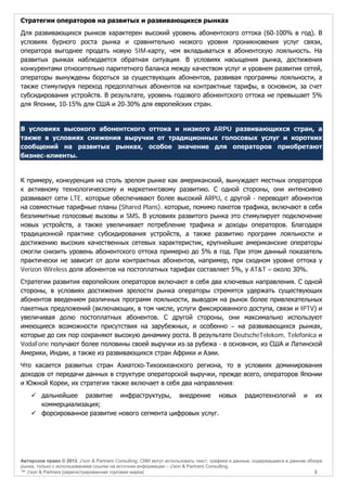 Стратегии операторов на развитых и развивающихся рынках
Для развивающихся рынков характерен высокий уровень абонентского оттока (60-100% в год). В
условиях бурного роста рынка и сравнительно низкого уровня проникновения услуг связи,
оператора выгоднее продать новую SIM-карту, чем вкладываться в абонентскую лояльность. На
развитых рынках наблюдается обратная ситуация. В условиях насыщения рынка, достижения
конкурентами относительно паритетного баланса между качеством услуг и уровнем развития сетей,
операторы вынуждены бороться за существующих абонентов, развивая программы лояльности, а
также стимулируя переход предоплатных абонентов на контрактные тарифы, в основном, за счет
субсидирования устройств. В результате, уровень годового абонентского оттока не превышает 5%
для Японии, 10-15% для США и 20-30% для европейских стран.

В условиях высокого абонентского оттока и низкого ARPU развивающихся стран, а
также в условиях снижения выручки от традиционных голосовых услуг и коротких
сообщений на развитых рынках, особое значение для операторов приобретают
бизнес-клиенты.

К примеру, конкуренция на столь зрелом рынке как американский, вынуждает местных операторов
к активному технологическому и маркетинговому развитию. С одной стороны, они интенсивно
развивают сети LTE, которые обеспечивают более высокий ARPU, с другой - переводят абонентов
на совместные тарифные планы (Shared Plans), которые, помимо пакетов трафика, включают в себя
безлимитные голосовые вызовы и SMS. В условиях развитого рынка это стимулирует подключение
новых устройств, а также увеличивает потребление трафика и доходы операторов. Благодаря
традиционной практике субсидирования устройств, а также развитию программ лояльности и
достижению высоких качественных сетевых характеристик, крупнейшие американские операторы
смогли снизить уровень абонентского оттока примерно до 5% в год. При этом данный показатель
практически не зависит от доли контрактных абонентов, например, при сходном уровне оттока у
Verizon Wireless доля абонентов на постоплатных тарифах составляет 5%, у AT&T – около 30%.
Стратегии развития европейских операторов включают в себя два ключевых направления. С одной
стороны, в условиях достижения зрелости рынка операторы стремятся удержать существующих
абонентов введением различных программ лояльности, выводом на рынок более привлекательных
пакетных предложений (включающих, в том числе, услуги фиксированного доступа, связи и IPTV) и
увеличивая долю постоплатных абонентов. С другой стороны, они максимально используют
имеющиеся возможности присутствия на зарубежных, и особенно – на развивающихся рынках,
которые до сих пор сохраняют высокую динамику роста. В результате DeutscheTelekom, Telefonica и
VodaFone получают более половины своей выручки из-за рубежа - в основном, из США и Латинской
Америки, Индии, а также из развивающихся стран Африки и Азии.
Что касается развитых стран Азиатско-Тихоокеанского региона, то в условиях доминирования
доходов от передачи данных в структуре операторской выручки, прежде всего, операторов Японии
и Южной Кореи, их стратегия также включает в себя два направления:
 дальнейшее развитие инфраструктуры, внедрение новых
коммерциализация;
 форсированное развитие нового сегмента цифровых услуг.

радиотехнологий

и

их

Авторское право © 2013, J’son & Partners Consulting. СМИ могут использовать текст, графики и данные, содержащиеся в данном обзоре
рынка, только с использованием ссылки на источник информации – J’son & Partners Consulting.
™ J’son & Partners [зарегистрированная торговая марка]
3

 