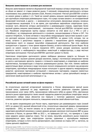 Внешние заимствования и условия для экспансии
Внешние заимствования являются общепринятой практикой мировых сотовых операторов, при этом
их объем не зависит от стадии развития рынка. У компаний, операционная деятельность которых
локализована лишь развитыми рынками (США, Япония) отношение «Чистый долг/EBITDA» остается
на низком уровне в районе 1-1,5. Такой же низкий уровень внешних заимствований характерен и
для крупнейших операторов развивающихся стран, что в ряде случаев связано с их консервативной
финансовой политикой, в других – с возможностью использовать финансовые ресурсы основных
государственных акционеров. В то же время, для крупнейших европейских операторских групп,
основная часть абонентов которых располагаются в развивающихся странах, характерен более
высокий уровень внешних заимствований, - соотношение «Чистый долг/EBITDA» составляет около
2,5. Российские операторские группы хорошо смотрятся на этом фоне (1,3 у МТС и 1,03 у
«МегаФона»), их операционная деятельности в основном, сконцентрирована в России и СНГ. Что
касается VimpelCom, то более активное и масштабное международное присутствие вызвало и рост
его долговой нагрузки (соотношение «Чистый долг/EBITDA» на уровне 2,24), которая, тем не
менее, остается в допустимых пределах и сравнима с показателями других международных
операторских групп со сходным масштабом операционной деятельности. При этом наиболее
конкурентным и трудным с точки зрения ведения бизнеса, остается мобильный рынок Индии. Из-за
одного из самого низкого в отрасли показателя ARPU, низких доходов населения, высокой
стоимости частот и необходимости масштабных инвестиций в инфраструктуру, у ряда местных
операторов соотношение «Чистый долг/EBITDA» достигает уровня 5 и более.
Накопление операторами критического уровня свободных денежных средств на больших по
размеру рынках с высоким уровнем доходов населения, наряду с постепенным замедлением темпов
их роста и достижением зрелости, привело к готовности инвестировать в операторов на наиболее
перспективных, быстрорастущих и открытых развивающихся рынках. При этом, помимо наиболее
дорогостоящих форм экспансии в виде получения полного операционного контроля над дочерними
операторами, крупнейшие международные игроки используют и другие варианты международного
развития: заключение партнерских соглашений с локальными партнерами; создание совместных
предприятий; инвестирование в наиболее перспективные активы с целью дальнейшего выхода и
увеличения своей рыночной капитализации и т.д.

Российский рынок сотовой связи на фоне мирового
За относительно короткий исторический промежуток в России сформировался зрелый рынок
сотовой связи, сравнимый по ряду параметров со многими развитыми странами (уровень
проникновения услуг связи 160%, проникновение мобильного ШПД на уровне 55%). Достижение
зрелости рынка характеризуется также сменой парадигмы развития российских операторов: вместо
агрессивного набора новых абонентов они перешли к политике удержания существующих
клиентов, развитию программ лояльности, повышению качества своей абонентской базы.
В то же время сохраняющиеся для России черты, характерные для развивающихся стран (низкий
ARPU на уровне $10, высокий абонентский отток, относительно невысокий уровень проникновения
смартфонов - 20%), во многом связаны не со зрелостью рынка как такового, а с переходным
характером российской экономики и низким уровнем доходов населения (соотношение ВВП на душу
населения в России, по данным МВФ на 2012 г., не превышало $14 тыс., что примерно в 2 раза
ниже среднего уровня развитых стран). Тем не менее, масштабы российского рынка позволили
сформироваться здесь трем операторским группам, сравнимым с крупнейшими мировыми
операторами, которые в итоге смогли распространить свое влияние на страны СНГ и, частично, на
страны дальнего зарубежья.
Авторское право © 2013, J’son & Partners Consulting. СМИ могут использовать текст, графики и данные, содержащиеся в данном обзоре
рынка, только с использованием ссылки на источник информации – J’son & Partners Consulting.
™ J’son & Partners [зарегистрированная торговая марка]
4

 