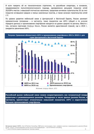 И если говорить об их технологических стратегиях, то российские операторы, в основном,
придерживаются мультитехнологического подхода, одновременно расширяя покрытие сетей
2G/GSM в местах с невысокой плотностью населения, продолжая активное строительство 3G за счет
покрытия оставшихся средних и малых населенных пунктов, а также начиная строительство сетей
LTE.
По уровню развития мобильной связи в Центральной и Восточной Европе, Россия занимает
промежуточное положение – в частности, такие показатели как ARPU (общий и по услугам
передачи данных) и проникновение смартфонов находятся на уровне средних по региону. Вместе с
тем, согласно прогнозам Analysys Mason, Россия является единственной страной, где в 2018 г.
ожидается увеличение ARPU.

Рисунок: Сравнение абонентского ARPU и проникновения смартфонов в 2012 и 2018 гг. для
стран Центральной и Восточной Европы

Источник: Analysys Mason, 2013

Российский рынок мобильной связи можно охарактеризовать как пограничный между
развитыми и развивающимися рынками. Попаданию в число зрелых рынков России, в
частности, препятствует относительно невысокий показатель ARPU и недостаточно
большое проникновение смартфонов.

Авторское право © 2013, J’son & Partners Consulting. СМИ могут использовать текст, графики и данные, содержащиеся в данном обзоре
рынка, только с использованием ссылки на источник информации – J’son & Partners Consulting.
™ J’son & Partners [зарегистрированная торговая марка]
5

 