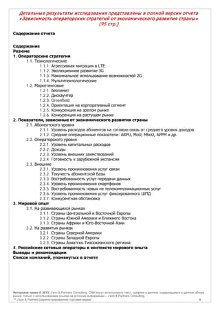 Детальны е результаты исследования представлены в полной версии отчета
« З ависим ость операторских стратегий от эконом ического развития страны »
(95 стр.)
Содержание отчета
Содержание
Резюме
1. Операторские стратегии
1.1. Технологические
1.1.1. Агрессивная миграция в LTE
1.1.2. Эволюционное развитие 3G
1.1.3. Максимальное использование возможностей 2G
1.1.4. Мультитехнологические
1.2. Маркетинговые
1.2.1. Безлимит
1.2.2. Дискаунтер
1.2.3. Greenfield
1.2.4. Ориентация на корпоративный сегмент
1.2.5. Конкуренция на зрелом рынке
1.2.6. Конкуренция на растущем рынке
2. Показатели, зависимые от экономического развития страны
2.1. Абонентского уровня
2.1.1. Уровень расходов абонентов на сотовую связь от среднего уровня доходов
2.1.2. Средние операционные показатели: ARPU, MoU, MboU, APPM и др.
2.2. Операторского уровня
2.2.1. Уровень капитальных расходов
2.2.2. Доходы
2.2.3. Уровень внешних заимствований
2.2.4. Готовность к зарубежной экспансии
2.3. Внешние
2.3.1. Уровень проникновения услуг связи
2.3.2. Текучесть абонентской базы
2.3.3. Востребованность услуг передачи данных
2.3.4. Уровень проникновения смартфонов
2.3.5. Востребованность новых не телекоммуникационных услуг
2.3.6. Уровень проникновения услуг фиксированного ШПД
2.3.7. Конкурентная обстановка
3. Мировой опыт
3.1. На развивающихся рынках
3.1.1. Страны Центральной и Восточной Европы
3.1.2. Страны Южной Америки и Ближнего Востока
3.1.3. Страны Африки и Юго-Восточной Азии
3.2. На развитых рынках
3.2.1. Страны Северной Америки
3.2.2. Страны Западной Европы
3.2.3. Страны Азиатско-Тихоокеанского региона
4. Российские сотовые операторы в контексте мирового опыта
Выводы и рекомендации
Список компаний, упомянутых в отчете

Авторское право © 2013, J’son & Partners Consulting. СМИ могут использовать текст, графики и данные, содержащиеся в данном обзоре
рынка, только с использованием ссылки на источник информации – J’son & Partners Consulting.
™ J’son & Partners [зарегистрированная торговая марка]
6

 