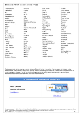 Список компаний, упоминаемых в отчете
«ВымпелКом»

«МегаФон»
МТС
«Скартел»
Роскомнадзор
Alibaba
America Movil
Analysys Mason
Ancel
Asiacell
AT&T
Avea
Baidu
Bharti Airtel
BI Intelligence
BritishTelecom
BSNL
Canalys
Celkon
China Mobile
China Telecom
Claro
Comviq
Credit Suisse
Deloitte
Deutsche Telekom

Ericsson
Etisalat
FCC
G’Five
GSA
GSMA
Huawei
Hutchison Whampoa
IDC
IMF
Informa Telecoms &
Media
Intex
ITU
Karbonn
KDDI
Lava
Lenovo
Livall
Meizu
Merrill Lynch
Metro PCS
Micromax
Millicom
Mobidia
Mobily

MTN Group
MTNL
Nawras
Nedjma
Net4mobility
NTT DoCoMo
Ofcom
Ooredoo
Open Mobile
Open Signal
Oppo
Orange Group
OTMT
Polkomtel
Portugal Telecom
Qihoo
Reliance
Communications
ROA Holdings Saudi
Telecom
SingTel
Sistema Group
Softbank
Sprint
Statista
Strategy Analytics

SUNAB
Tele2 Russia
Telecom Italia
Telefonica
Telenor
Telia Sonera
Telkomsel
Tencent
Three
TIM Brasil
Turkcell
UNE
Unisiana
Verizon Wireless
Videocon
VodaFone
Wataniya
WIND
Wireless Intelligence
World Bank
Xiaomi
ZTE
Chetan Sharma
Consulting

Информационный бюллетень подготовлен компанией J'son & Partners Consulting. Мы прилагаем все усилия, чтобы
предоставлять фактические и прогнозные данные, полностью отражающие ситуацию и имеющиеся в распоряжении на
момент выхода материала. J'son & Partners Consulting оставляет за собой право пересматривать данные после
публикации отдельными игроками новой официальной информации.

______________

За дополнительной информацией обращайтесь:

Павел Ермолич
Коммерческий директор
Pavel@json.ru
www.json.ru

Авторское право © 2013, J’son & Partners Consulting. СМИ могут использовать текст, графики и данные, содержащиеся в данном обзоре
рынка, только с использованием ссылки на источник информации – J’son & Partners Consulting.
™ J’son & Partners [зарегистрированная торговая марка]
8

 