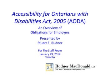 Accessibility for Ontarians with
Disabilities Act, 2005 (AODA)
An Overview of
Obligations for Employers
Presented by
Stuart E. Rudner
For The Staff Room
January 29, 2014
Toronto
 