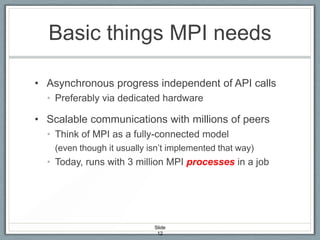 Basic things MPI needs
• Asynchronous progress independent of API calls
• Preferably via dedicated hardware

• Scalable communications with millions of peers
• Think of MPI as a fully-connected model
(even though it usually isn’t implemented that way)

• Today, runs with 3 million MPI processes in a job

Slide
12

 