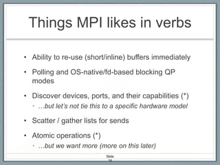 Things MPI likes in verbs
• Ability to re-use (short/inline) buffers immediately
• Polling and OS-native/fd-based blocking QP
modes
• Discover devices, ports, and their capabilities (*)
• …but let’s not tie this to a specific hardware model

• Scatter / gather lists for sends

• Atomic operations (*)
• …but we want more (more on this later)
Slide
14

 
