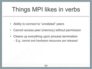 Things MPI likes in verbs
• Ability to connect to “unrelated” peers
• Cannot access peer (memory) without permission
• Cleans up everything upon process termination
• E.g., kernel and hardware resources are released

Slide
17

 