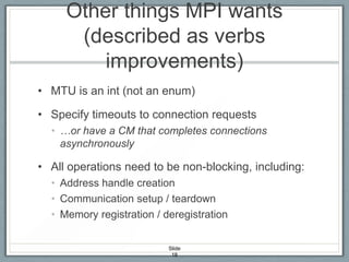 Other things MPI wants
(described as verbs
improvements)
• MTU is an int (not an enum)
• Specify timeouts to connection requests
• …or have a CM that completes connections
asynchronously

• All operations need to be non-blocking, including:
• Address handle creation
• Communication setup / teardown
• Memory registration / deregistration
Slide
18

 
