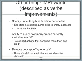Other things MPI wants
(described as verbs
improvements)
• Specify buffer/length as function parameters
• Specified as struct requires extra memory accesses
• …more on this later

• Ability to query how many credits currently
available in a QP
• To support actions that consume more than one
credit

• Remove concept of “queue pair”
• Have standalone send channels and receive
channels
Slide
19

 