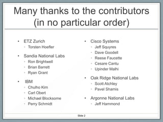 Many thanks to the contributors
(in no particular order)
•

ETZ Zurich

•

• Torsten Hoefler

•

•
•
•
•
•

Sandia National Labs
• Ron Brightwell
• Brian Barrett
• Ryan Grant

•

IBM
•
•
•
•

Chulho Kim
Carl Obert
Michael Blocksome
Perry Schmidt

Cisco Systems

•

Jeff Squyres
Dave Goodell
Reese Faucette
Cesare Cantu
Upinder Malhi

Oak Ridge National Labs
• Scott Atchley
• Pavel Shamis

•

Argonne National Labs
• Jeff Hammond

Slide 2

 