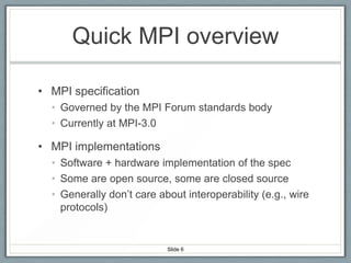 Quick MPI overview
• MPI specification
• Governed by the MPI Forum standards body
• Currently at MPI-3.0

• MPI implementations
• Software + hardware implementation of the spec
• Some are open source, some are closed source
• Generally don’t care about interoperability (e.g., wire
protocols)

Slide 6

 