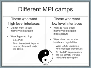 Different MPI camps
Those who want
high level interfaces

Those who want
low level interfaces

• Do not want to see
memory registration

• Want to have good
memory registration
infrastructure

• Want tag matching

• Want direct access to
hardware capabilities

• E.g., PSM
• Trust the network layer to
do everything well under
the covers

• Want to fully implement
MPI interfaces themselves
• Or, the MPI implementers
are the kernel / firmware
/hardware developers
Slide 8

 