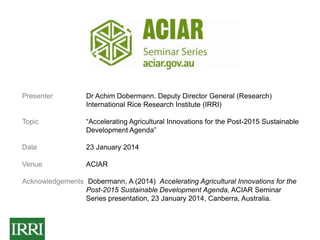 Presenter

Dr Achim Dobermann. Deputy Director General (Research)
International Rice Research Institute (IRRI)

Topic

“Accelerating Agricultural Innovations for the Post-2015 Sustainable
Development Agenda”

Date

23 January 2014

Venue

ACIAR

Acknowledgements Dobermann, A (2014) Accelerating Agricultural Innovations for the
Post-2015 Sustainable Development Agenda, ACIAR Seminar
Series presentation, 23 January 2014, Canberra, Australia.

 