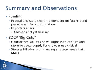  Funding
◦ Federal and state share – dependent on future bond
passage and/or appropriation
◦ Exporters share
 Allocation not yet finalized
 BDCP “Big Gulp”
◦ Contractors’ ability and willingness to capture and
store wet year supply for dry year use critical
◦ Storage fill plan and financing strategy needed at
MWD
11
 