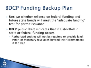  Unclear whether reliance on federal funding and
future state bonds will meet the “adequate funding”
test for permit issuance
 BDCP public draft indicates that if a shortfall in
state or federal funding occurs
◦ Authorized entities will not be required to provide land,
water, or monetary resources beyond their commitment
in the Plan
18
 