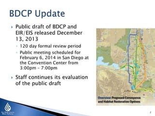  Public draft of BDCP and
EIR/EIS released December
13, 2013
◦ 120 day formal review period
◦ Public meeting scheduled for
February 6, 2014 in San Diego at
the Convention Center from
3:00pm – 7:00pm
 Staff continues its evaluation
of the public draft
2
 