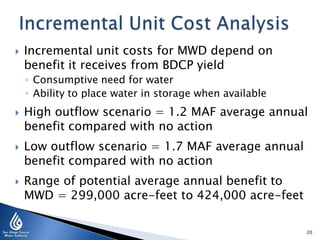  Incremental unit costs for MWD depend on
benefit it receives from BDCP yield
◦ Consumptive need for water
◦ Ability to place water in storage when available
 High outflow scenario = 1.2 MAF average annual
benefit compared with no action
 Low outflow scenario = 1.7 MAF average annual
benefit compared with no action
 Range of potential average annual benefit to
MWD = 299,000 acre-feet to 424,000 acre-feet
20
 