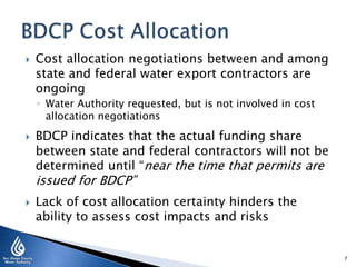  Cost allocation negotiations between and among
state and federal water export contractors are
ongoing
◦ Water Authority requested, but is not involved in cost
allocation negotiations
 BDCP indicates that the actual funding share
between state and federal contractors will not be
determined until “near the time that permits are
issued for BDCP”
 Lack of cost allocation certainty hinders the
ability to assess cost impacts and risks
7
 