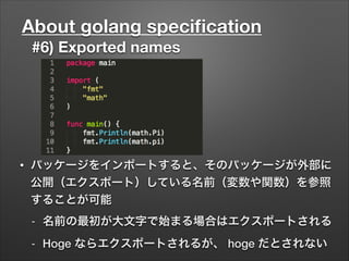 About golang speciﬁcation
#6) Exported names
• パッケージをインポートすると、そのパッケージが外部に
公開（エクスポート）している名前（変数や関数）を参照
することが可能
- 名前の最初が大文字で始まる場合はエクスポートされる
- Hoge ならエクスポートされるが、 hoge だとされない
 