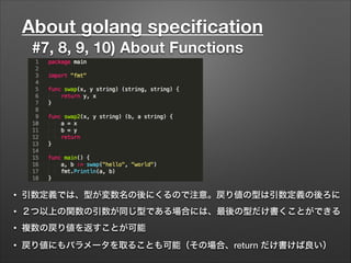 About golang speciﬁcation
#7, 8, 9, 10) About Functions
• 引数定義では、型が変数名の後にくるので注意。戻り値の型は引数定義の後ろに
• ２つ以上の関数の引数が同じ型である場合には、最後の型だけ書くことができる
• 複数の戻り値を返すことが可能
• 戻り値にもパラメータを取ることも可能（その場合、return だけ書けば良い）
 