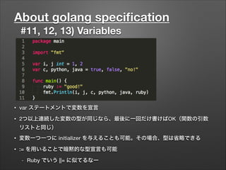About golang speciﬁcation
#11, 12, 13) Variables
• var ステートメントで変数を宣言
• 2つ以上連続した変数の型が同じなら、最後に一回だけ書けばOK（関数の引数
リストと同じ）
• 変数一つ一つに initializer を与えることも可能。その場合、型は省略できる
• := を用いることで暗黙的な型宣言も可能
- Ruby でいう ||= に似てるなー
 