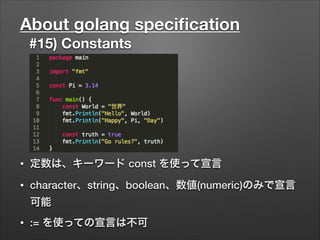 About golang speciﬁcation
#15) Constants
• 定数は、キーワード const を使って宣言
• character、string、boolean、数値(numeric)のみで宣言
可能
• := を使っての宣言は不可
 