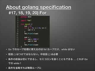 About golang speciﬁcation
#17, 18, 19, 20) For
• Go でのループ処理に使えるのは for ループだけ、while はない
• 括弧 ( ) はつけてはならない。中括弧 { } は必要
• 条件の前後は空にできるし、セミコロンを抜くこともできる … これが Go
での while！
• 条件を省略すれば無限ループに
 