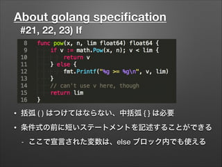 About golang speciﬁcation
#21, 22, 23) If
• 括弧 ( ) はつけてはならない、中括弧 { } は必要
• 条件式の前に短いステートメントを記述することができる
- ここで宣言された変数は、else ブロック内でも使える
 