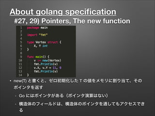 About golang speciﬁcation
#27, 29) Pointers, The new function
• new(T) と書くと、ゼロ初期化した T の値をメモリに割り当て、その
ポインタを返す
- Go にはポインタがある（ポインタ演算はない）
- 構造体のフィールドは、構造体のポインタを通してもアクセスでき
る
 
