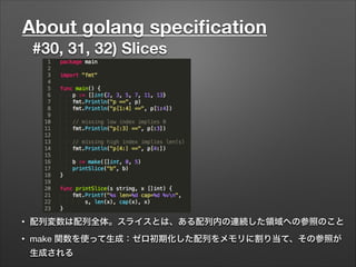 About golang speciﬁcation
#30, 31, 32) Slices
• 配列変数は配列全体。スライスとは、ある配列内の連続した領域への参照のこと
• make 関数を使って生成：ゼロ初期化した配列をメモリに割り当て、その参照が
生成される
 