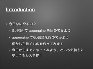 Introduction	
• 今日なにやるの？
- Go言語 で appengine を始めてみよう
- appengine でGo言語を始めてみよう
- 何かしら動くものを作ってみます
- 今日からすぐにやってみよう、という気持ちに
なってもらえれば！
 