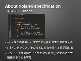 About golang speciﬁcation
#34, 35) Range
• slice などの要素ひとつずつを反復処理するのに使える
• i はインデックス。その後ろに変数を置くと値が取れる
• インデックスや値の代入先をアンスコ”_”にすることで、
破棄することも可能
 
