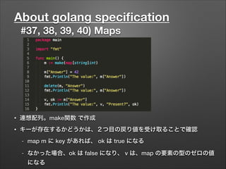 About golang speciﬁcation
#37, 38, 39, 40) Maps
• 連想配列。make関数 で作成
• キーが存在するかどうかは、２つ目の戻り値を受け取ることで確認
- map m に key があれば、 ok は true になる
- なかった場合、ok は false になり、 v は、map の要素の型のゼロの値
になる
 