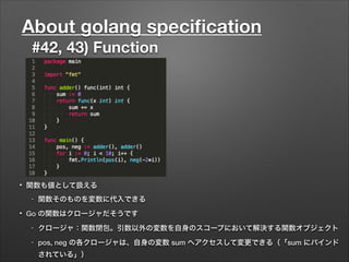 About golang speciﬁcation
#42, 43) Function
• 関数も値として扱える
- 関数そのものを変数に代入できる
• Go の関数はクロージャだそうです
- クロージャ：関数閉包。引数以外の変数を自身のスコープにおいて解決する関数オブジェクト
- pos, neg の各クロージャは、自身の変数 sum へアクセスして変更できる（「sum にバインド
されている」）
 