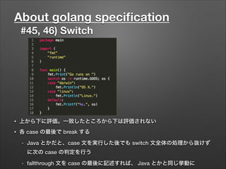 About golang speciﬁcation
#45, 46) Switch
• 上から下に評価。一致したところから下は評価されない
• 各 case の最後で break する
- Java とかだと、case 文を実行した後でも switch 文全体の処理から抜けず
に次の case の判定を行う
- fallthrough 文を case の最後に記述すれば、 Java とかと同じ挙動に
 