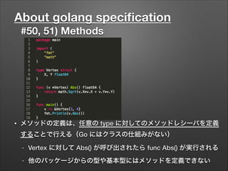 About golang speciﬁcation
#50, 51) Methods
• メソッドの定義は、任意の type に対してのメソッドレシーバを定義
することで行える（Go にはクラスの仕組みがない）
- Vertex に対して Abs() が呼び出されたら func Abs() が実行される
- 他のパッケージからの型や基本型にはメソッドを定義できない
 