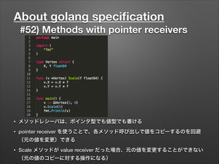 About golang speciﬁcation
#52) Methods with pointer receivers
• メソッドレシーバは、ポインタ型でも値型でも書ける
• pointer receiver を使うことで、各メソッド呼び出しで値をコピーするのを回避
（元の値を変更）できる
• Scale メソッドが value receiver だった場合、元の値を変更することができない
（元の値のコピーに対する操作になる）
 
