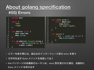 About golang speciﬁcation
#55) Errors
• エラーを表す際には、組込みのインターフェース型の error を使う
• 文字列を返す Error メソッドを実装しておく
• fmt パッケージの各種表示ルーチンは、error 型を渡された場合、自動的に
Error メソッドを呼び出す
 