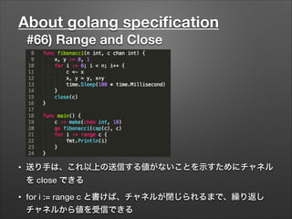 About golang speciﬁcation
#66) Range and Close
• 送り手は、これ以上の送信する値がないことを示すためにチャネル
を close できる
• for i := range c と書けば、チャネルが閉じられるまで、繰り返し
チャネルから値を受信できる
 