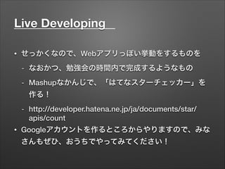 Live Developing	
• せっかくなので、Webアプリっぽい挙動をするものを
- なおかつ、勉強会の時間内で完成するようなもの
- Mashupなかんじで、「はてなスターチェッカー」を
作る！
- http://developer.hatena.ne.jp/ja/documents/star/
apis/count
• Googleアカウントを作るところからやりますので、みな
さんもぜひ、おうちでやってみてください！
 