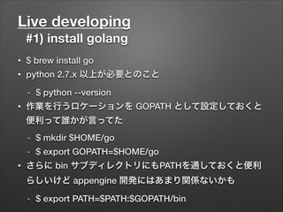 Live developing
#1) install golang
• $ brew install go
• python 2.7.x 以上が必要とのこと
- $ python --version
• 作業を行うロケーションを GOPATH として設定しておくと
便利って誰かが言ってた
- $ mkdir $HOME/go
- $ export GOPATH=$HOME/go
• さらに bin サブディレクトリにもPATHを通しておくと便利
らしいけど appengine 開発にはあまり関係ないかも
- $ export PATH=$PATH:$GOPATH/bin
 