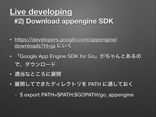 Live developing
#2) Download appengine SDK
• https://developers.google.com/appengine/
downloads?hl=ja にいく
• 「Google App Engine SDK for Go」がちゃんとあるの
で、ダウンロード
• 適当なところに展開
• 展開してできたディレクトリを PATH に通しておく
- $ export PATH=$PATH:$GOPATH/go_appengine
 
