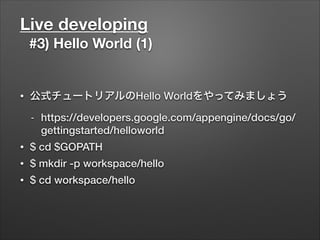 Live developing
#3) Hello World (1)
• 公式チュートリアルのHello Worldをやってみましょう
- https://developers.google.com/appengine/docs/go/
gettingstarted/helloworld
• $ cd $GOPATH
• $ mkdir -p workspace/hello
• $ cd workspace/hello
 