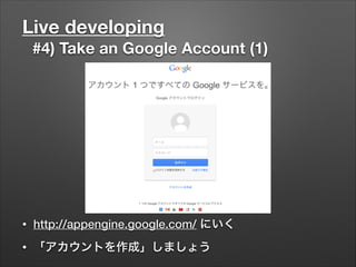 Live developing
#4) Take an Google Account (1)
• http://appengine.google.com/ にいく
• 「アカウントを作成」しましょう
 