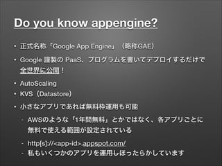 Do you know appengine?
• 正式名称「Google App Engine」（略称GAE）
• Google 謹製の PaaS、プログラムを書いてデプロイするだけで
全世界に公開！
• AutoScaling
• KVS（Datastore）
• 小さなアプリであれば無料枠運用も可能
- AWSのような「1年間無料」とかではなく、各アプリごとに
無料で使える範囲が設定されている
- http[s]://<app-id>.appspot.com/
- 私もいくつかのアプリを運用しほったらかしています
 