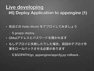 Live developing
#6) Deploy Application to appengine (1)
• 先ほどの Hello World をデプロイしてみましょう
- $ goapp deploy .
• GMailアドレスとパスワードを聞かれます
• もしデプロイに失敗したりした場合、前回のデプロイ作
業をロールバックさせる必要があります
- $ $GOPATH/go_appengine/appcfg.py rollback .
 