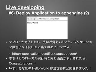 Live developing
#6) Deploy Application to appengine (2)
• デプロイが完了したら、先ほど覚えておいたアプリケーショ
ン識別子を下記URLに当てはめてアクセス！
- http://<application-identiﬁer>.appspot.com/
• さきほどのローカル実行時と同じ画面が表示されたら、
Congraturations !!
• いま、あなたの Hello World は全世界に公開されました！
 