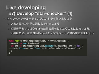 Live developing
#7) Develop “star-checker” (4)
• トップページのルーティングハンドラを作りましょう
- いまあるハンドラは消しちゃいましょう
- 初期表示としては空っぽの結果表示をしておくことにしましょう、
そのために、空の StarReport をテンプレートに食わせときましょう
 