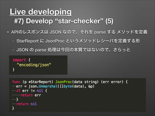 Live developing
#7) Develop “star-checker” (5)
• APIのレスポンスは JSON なので、それを parse する メソッドを定義
- StarReport に JsonProc というメソッドレシーバを定義する形
- JSON の parse 処理は今回の本質ではないので、さらっと
 