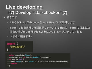 Live developing
#7) Develop “star-checker” (7)
• 続きです
- APIのレスポンスの body を ioutil.ReadAll で取得します
- defer : これを実行した関数がリターンする直前に、defer で指定した
関数の呼び出しが行われるようにスケジューリングしてくれる
- （さらに続きます）
 