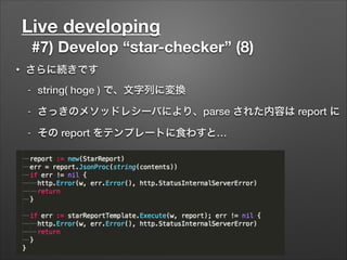 Live developing
#7) Develop “star-checker” (8)
• さらに続きです
- string( hoge ) で、文字列に変換
- さっきのメソッドレシーバにより、parse された内容は report に
- その report をテンプレートに食わすと…
 